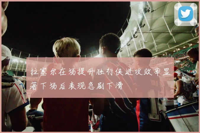 拉塞尔在场提升独行侠进攻效率显著下场后表现急剧下滑