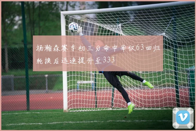 杨瀚森赛季初三分命中率仅63回归轮换后迅速提升至333