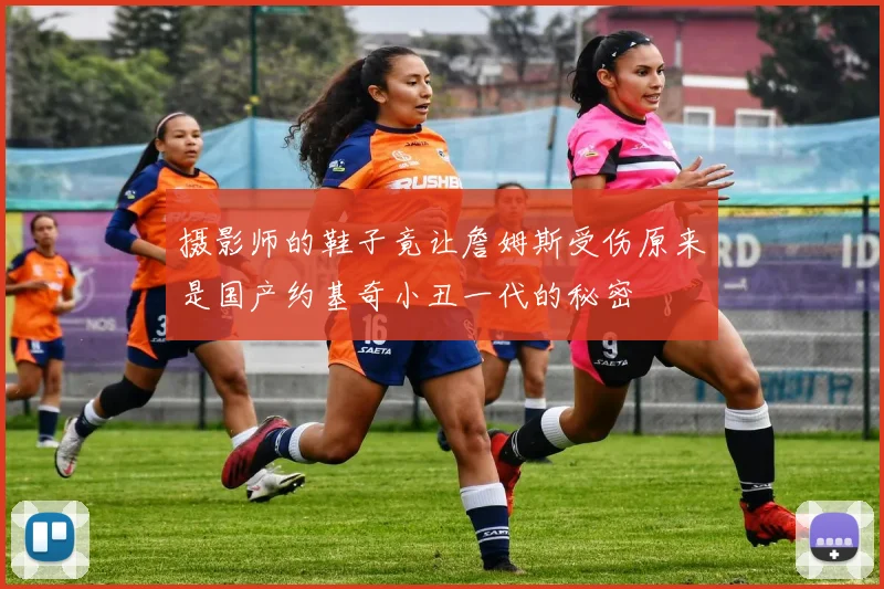 摄影师的鞋子竟让詹姆斯受伤原来是国产约基奇小丑一代的秘密