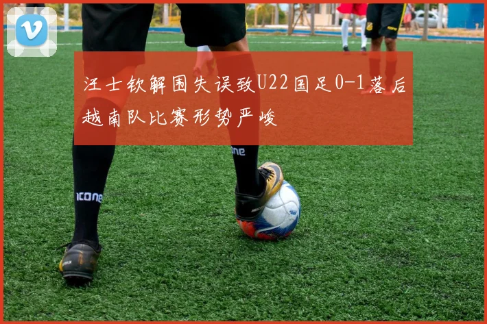汪士钦解围失误致U22国足0-1落后越南队比赛形势严峻