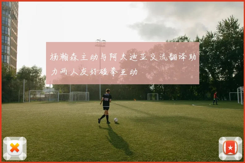杨瀚森主动与阿夫迪亚交流翻译助力两人友好碰拳互动