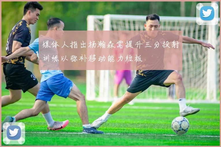 媒体人指出杨瀚森需提升三分投射训练以弥补移动能力短板