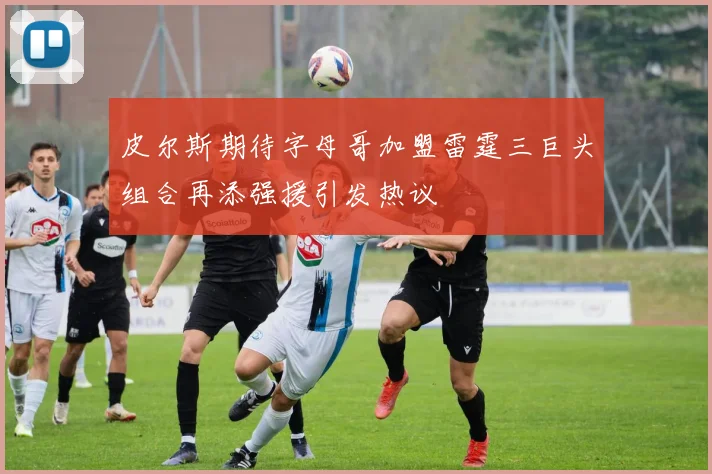 皮尔斯期待字母哥加盟雷霆三巨头组合再添强援引发热议