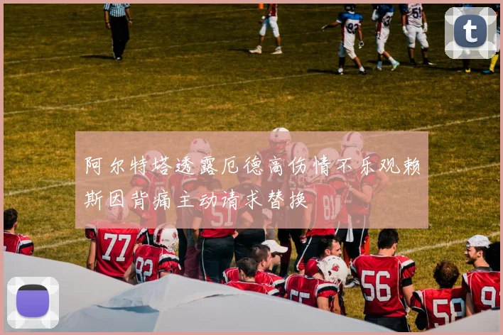 阿尔特塔透露厄德高伤情不乐观赖斯因背痛主动请求替换
