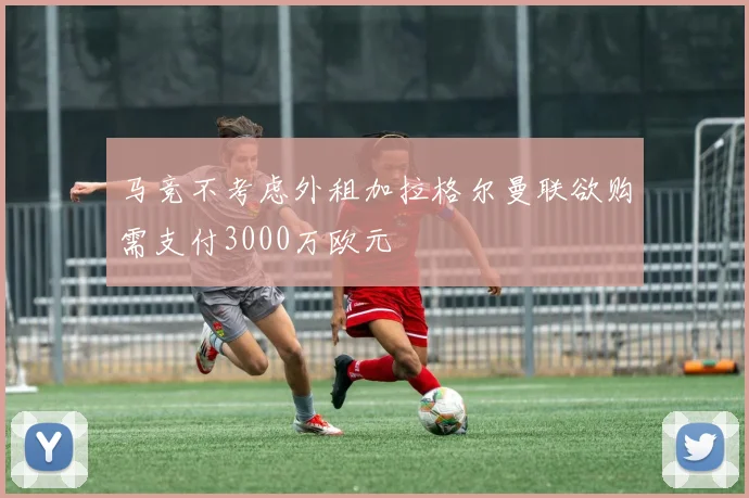 马竞不考虑外租加拉格尔曼联欲购需支付3000万欧元