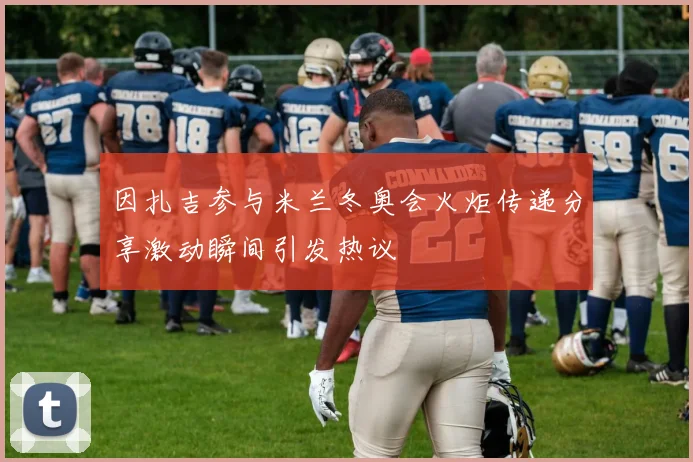 因扎吉参与米兰冬奥会火炬传递分享激动瞬间引发热议