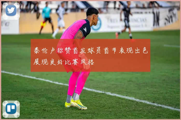 泰伦卢称赞首发球员首节表现出色展现良好比赛风格