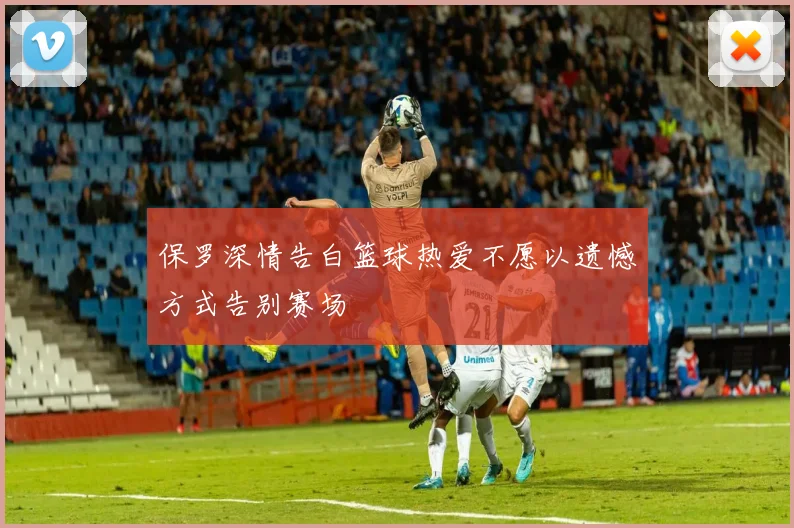 保罗深情告白篮球热爱不愿以遗憾方式告别赛场