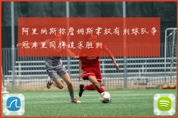 阿里纳斯称詹姆斯掌权有利球队争冠库里同样追求胜利