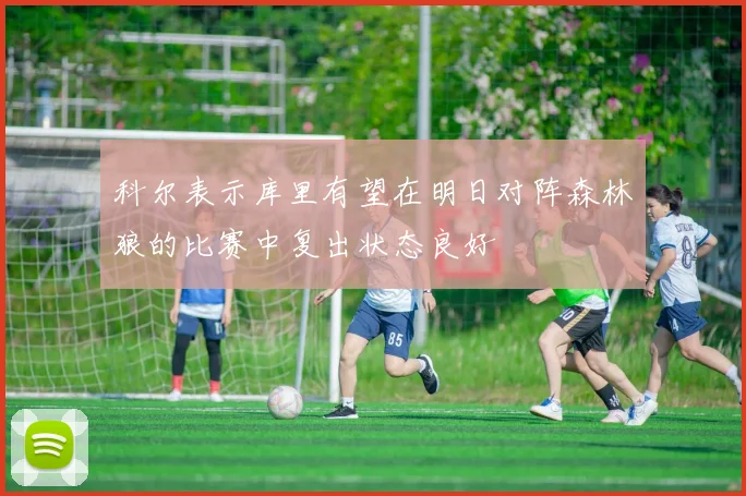 科尔表示库里有望在明日对阵森林狼的比赛中复出状态良好