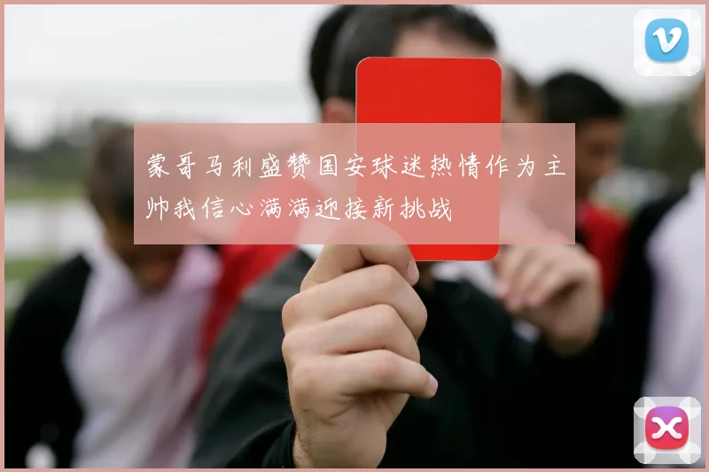 蒙哥马利盛赞国安球迷热情作为主帅我信心满满迎接新挑战