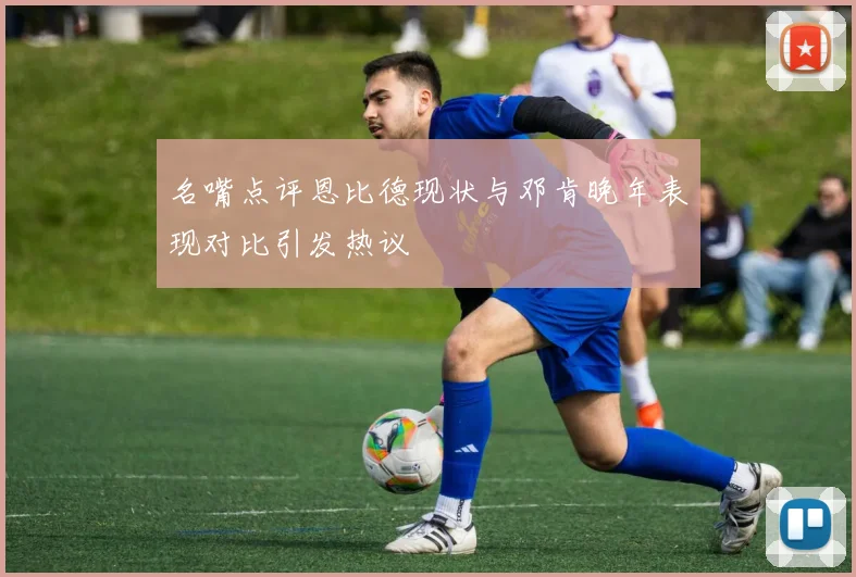 名嘴点评恩比德现状与邓肯晚年表现对比引发热议