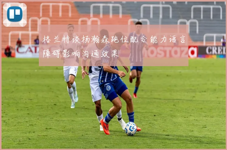 格兰特谈杨瀚森跑位配合能力语言障碍影响沟通效果