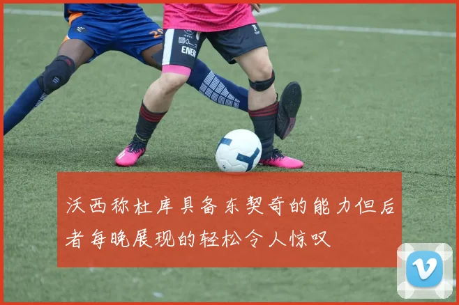 沃西称杜库具备东契奇的能力但后者每晚展现的轻松令人惊叹